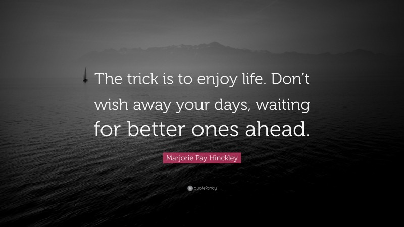 Marjorie Pay Hinckley Quote: “The trick is to enjoy life. Don’t wish away your days, waiting for better ones ahead.”