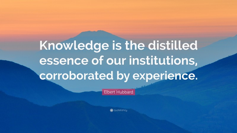 Elbert Hubbard Quote: “Knowledge is the distilled essence of our institutions, corroborated by experience.”