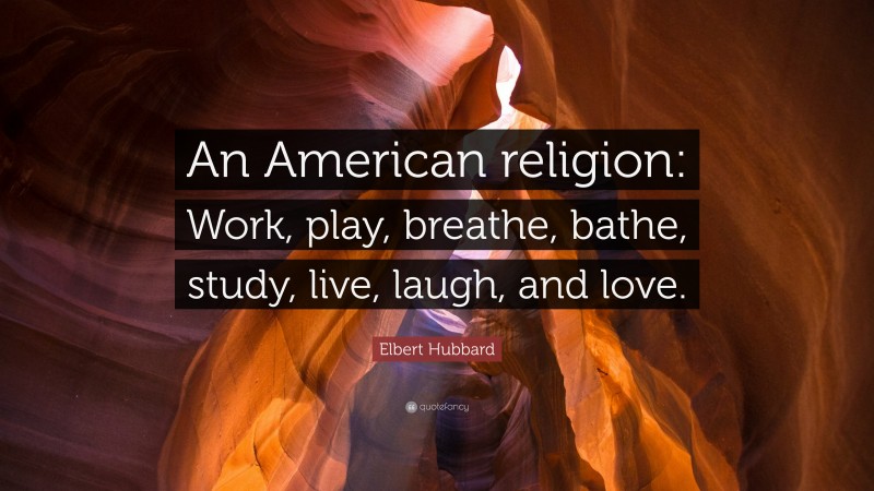 Elbert Hubbard Quote: “An American religion: Work, play, breathe, bathe, study, live, laugh, and love.”