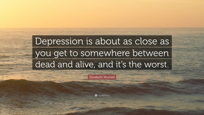 Elizabeth Wurtzel Quote: “Depression is about as close as you get to somewhere between dead and alive, and it’s the worst.”