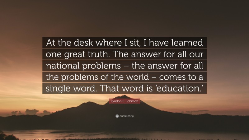 Lyndon B. Johnson Quote: “At the desk where I sit, I have learned one great truth. The answer for all our national problems – the answer for all the problems of the world – comes to a single word. That word is ‘education.‘”