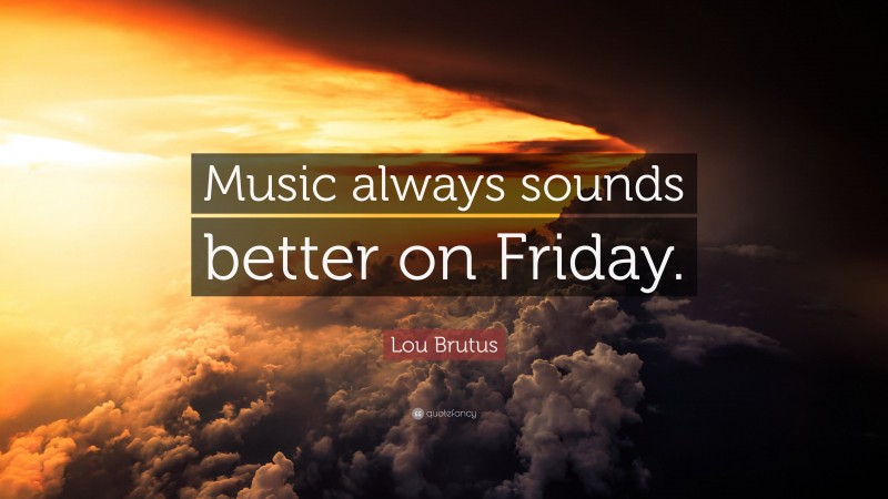 Lou Brutus Quote: “Music always sounds better on Friday.”