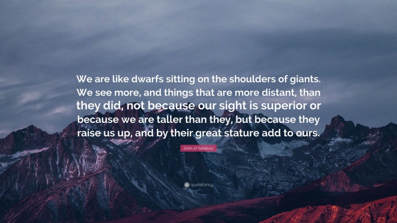 John of Salisbury Quote: “We are like dwarfs sitting on the shoulders of giants. We see more, and things that are more distant, than they did, not because our sight is superior or because we are taller than they, but because they raise us up, and by their great stature add to ours.”