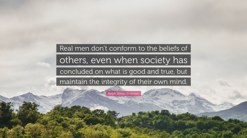 Ralph Waldo Emerson Quote: “Real men don’t conform to the beliefs of others, even when society has concluded on what is good and true, but maintain the integrity of their own mind.”
