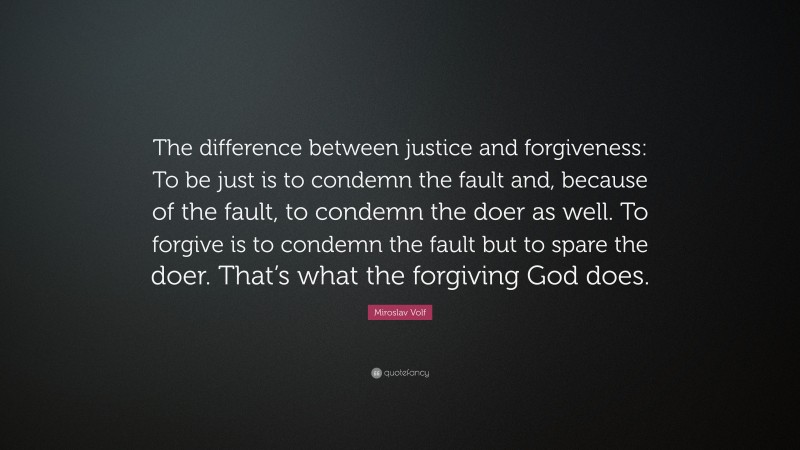 Miroslav Volf Quote: “The difference between justice and forgiveness: To be just is to condemn the fault and, because of the fault, to condemn the doer as well. To forgive is to condemn the fault but to spare the doer. That’s what the forgiving God does.”