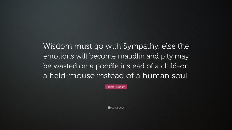 Elbert Hubbard Quote: “Wisdom must go with Sympathy, else the emotions will become maudlin and pity may be wasted on a poodle instead of a child-on a field-mouse instead of a human soul.”