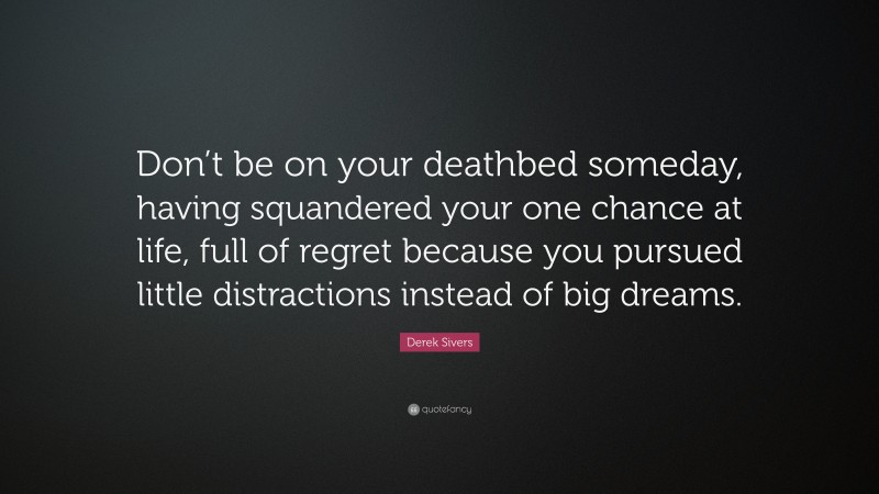 Derek Sivers Quote: “Don’t be on your deathbed someday, having squandered your one chance at life, full of regret because you pursued little distractions instead of big dreams.”