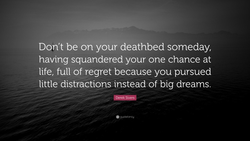 Derek Sivers Quote: “Don’t be on your deathbed someday, having squandered your one chance at life, full of regret because you pursued little distractions instead of big dreams.”
