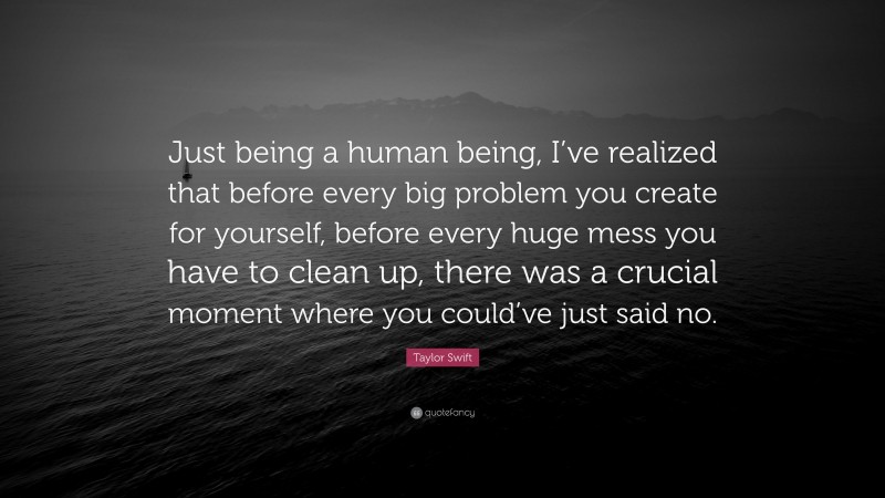 Taylor Swift Quote: “Just being a human being, I’ve realized that before every big problem you create for yourself, before every huge mess you have to clean up, there was a crucial moment where you could’ve just said no.”
