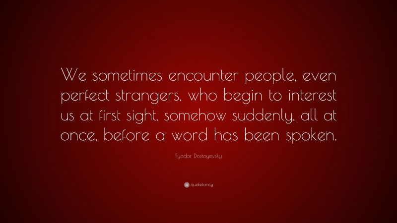 Fyodor Dostoyevsky Quote: “We sometimes encounter people, even perfect strangers, who begin to interest us at first sight, somehow suddenly, all at once, before a word has been spoken.”