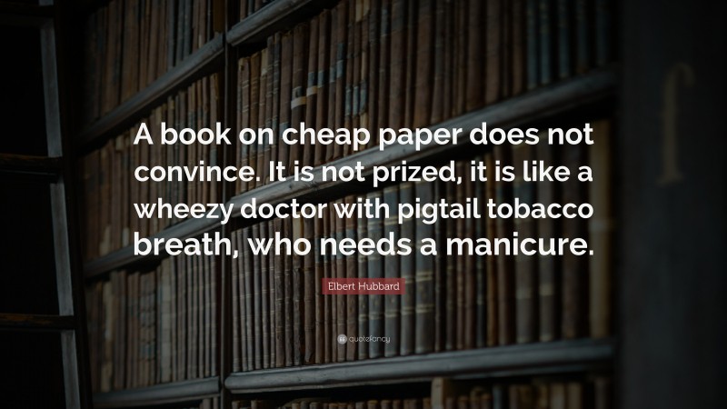 Elbert Hubbard Quote: “A book on cheap paper does not convince. It is not prized, it is like a wheezy doctor with pigtail tobacco breath, who needs a manicure.”