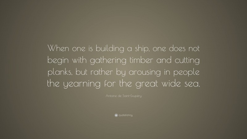 Antoine de Saint-Exupéry Quote: “When one is building a ship, one does not begin with gathering timber and cutting planks, but rather by arousing in people the yearning for the great wide sea.”
