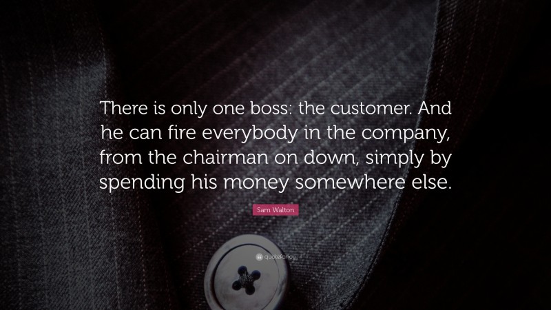 Sam Walton Quote: “There is only one boss: the customer. And he can fire everybody in the company, from the chairman on down, simply by spending his money somewhere else.”