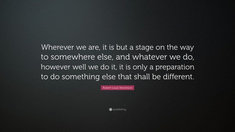 Robert Louis Stevenson Quote: “Wherever we are, it is but a stage on the way to somewhere else, and whatever we do, however well we do it, it is only a preparation to do something else that shall be different.”