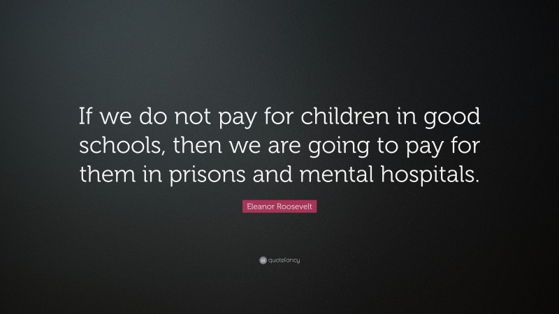 Eleanor Roosevelt Quote: “If we do not pay for children in good schools, then we are going to pay for them in prisons and mental hospitals.”