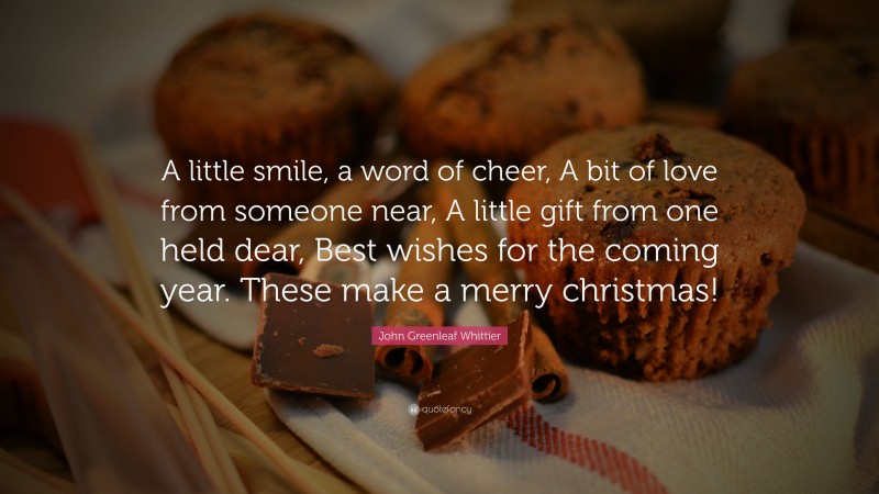 John Greenleaf Whittier Quote: “A little smile, a word of cheer, A bit of love from someone near, A little gift from one held dear, Best wishes for the coming year. These make a merry christmas!”