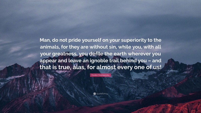 Fyodor Dostoyevsky Quote: “Man, do not pride yourself on your superiority to the animals, for they are without sin, while you, with all your greatness, you defile the earth wherever you appear and leave an ignoble trail behind you – and that is true, alas, for almost every one of us!”