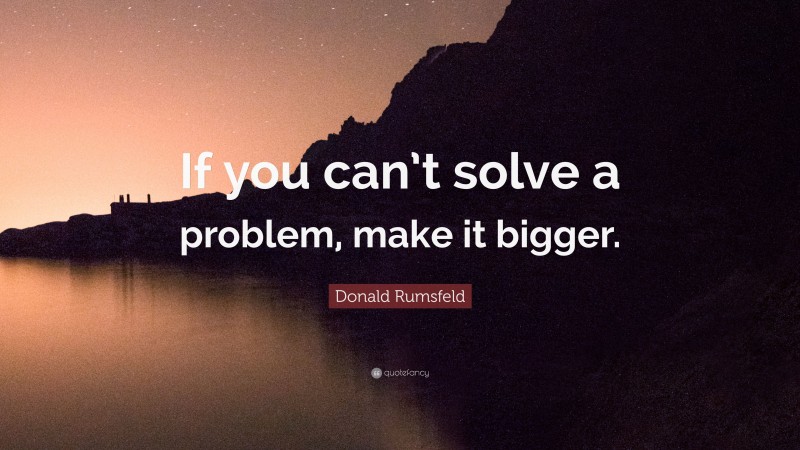 Donald Rumsfeld Quote: “If you can’t solve a problem, make it bigger.”