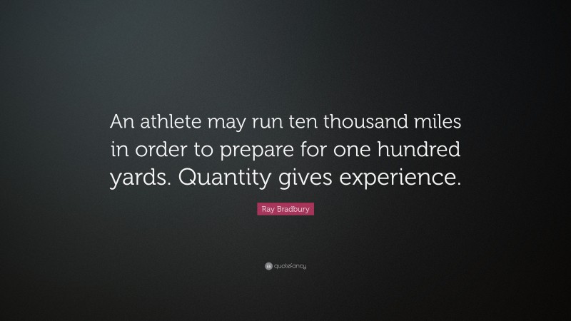 Ray Bradbury Quote: “An athlete may run ten thousand miles in order to prepare for one hundred yards. Quantity gives experience.”