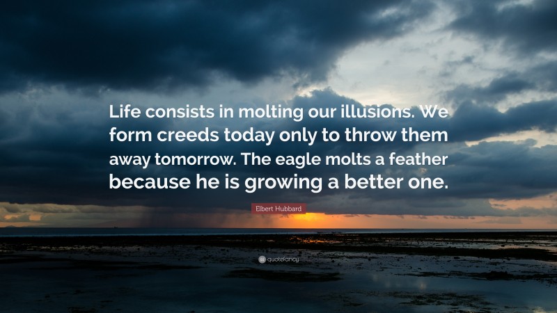 Elbert Hubbard Quote: “Life consists in molting our illusions. We form creeds today only to throw them away tomorrow. The eagle molts a feather because he is growing a better one.”