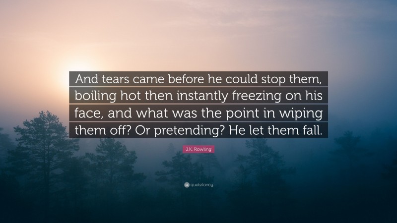 J.K. Rowling Quote: “And tears came before he could stop them, boiling hot then instantly freezing on his face, and what was the point in wiping them off? Or pretending? He let them fall.”