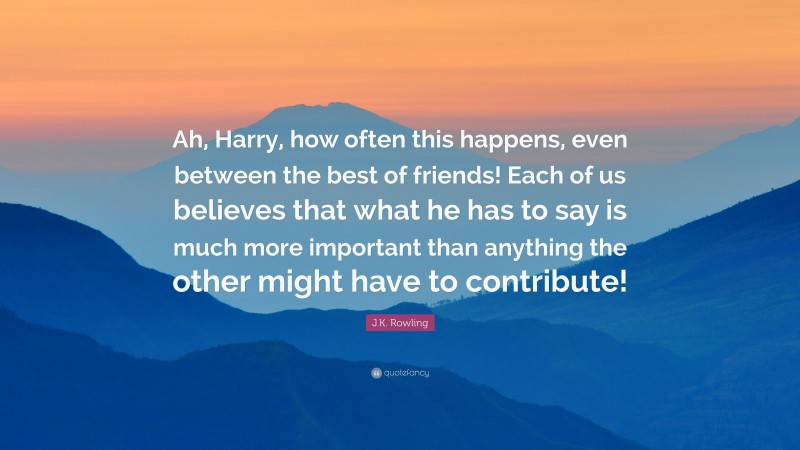 J.K. Rowling Quote: “Ah, Harry, how often this happens, even between the best of friends! Each of us believes that what he has to say is much more important than anything the other might have to contribute!”