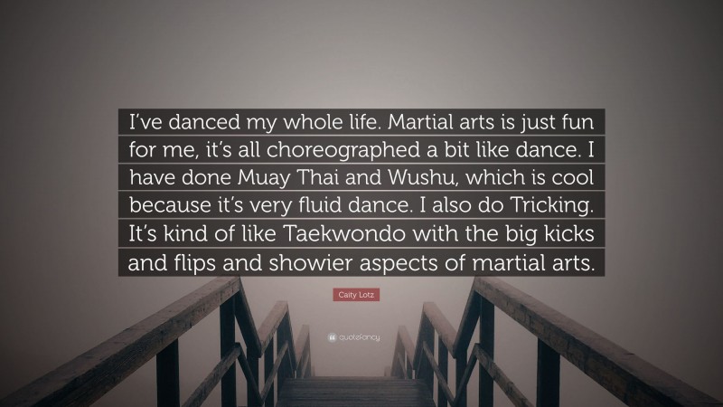 Caity Lotz Quote: “I’ve danced my whole life. Martial arts is just fun for me, it’s all choreographed a bit like dance. I have done Muay Thai and Wushu, which is cool because it’s very fluid dance. I also do Tricking. It’s kind of like Taekwondo with the big kicks and flips and showier aspects of martial arts.”