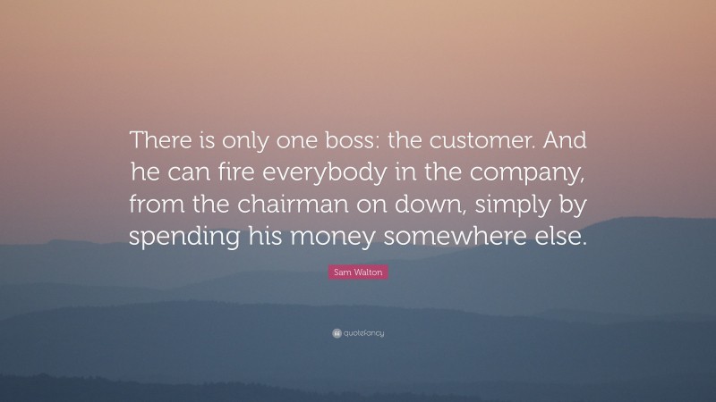 Sam Walton Quote: “There is only one boss: the customer. And he can fire everybody in the company, from the chairman on down, simply by spending his money somewhere else.”