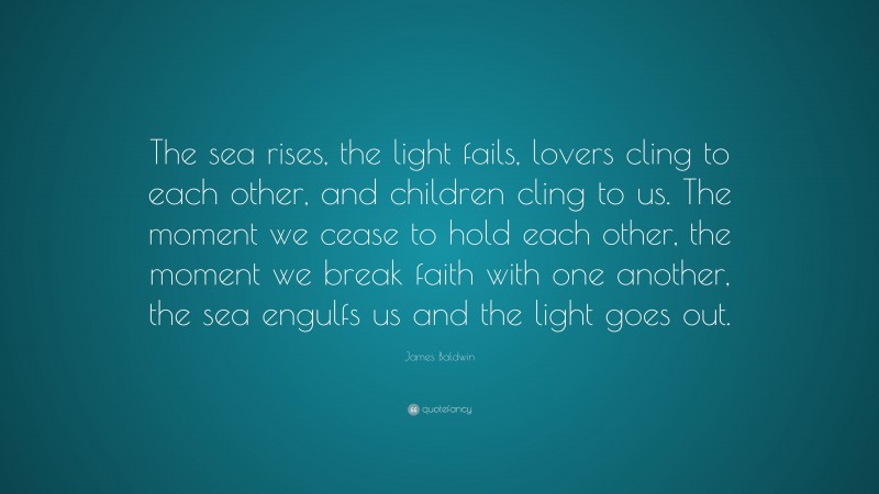 James Baldwin Quote: “The sea rises, the light fails, lovers cling to each other, and children cling to us. The moment we cease to hold each other, the moment we break faith with one another, the sea engulfs us and the light goes out.”