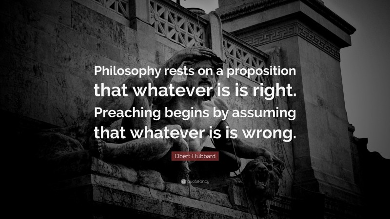 Elbert Hubbard Quote: “Philosophy rests on a proposition that whatever is is right. Preaching begins by assuming that whatever is is wrong.”