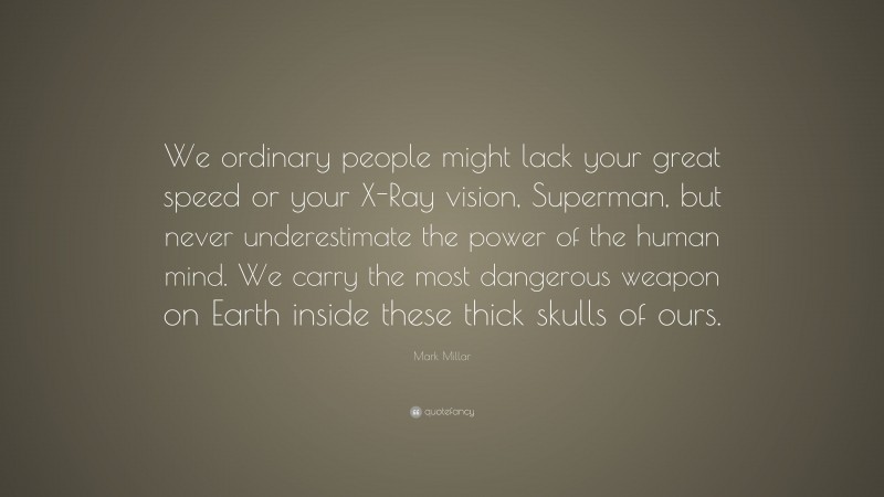 Mark Millar Quote: “We ordinary people might lack your great speed or your X-Ray vision, Superman, but never underestimate the power of the human mind. We carry the most dangerous weapon on Earth inside these thick skulls of ours.”
