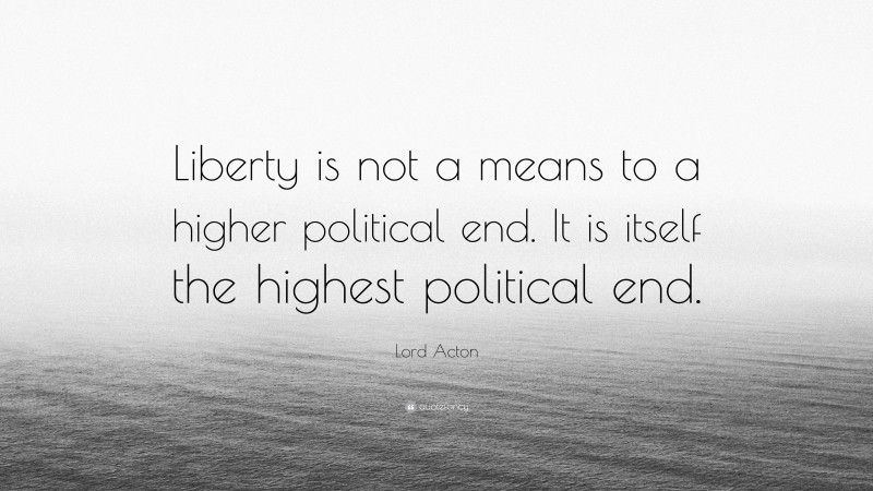 Lord Acton Quote: “Liberty is not a means to a higher political end. It is itself the highest political end.”