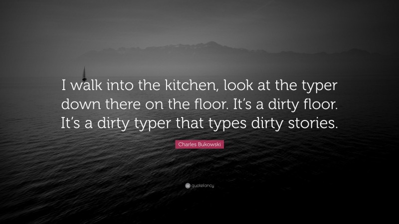 Charles Bukowski Quote: “I walk into the kitchen, look at the typer down there on the floor. It’s a dirty floor. It’s a dirty typer that types dirty stories.”