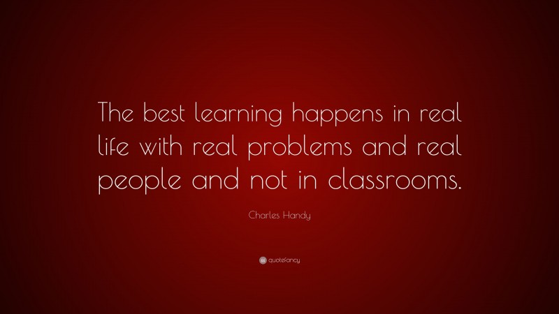 Charles Handy Quote: “The best learning happens in real life with real problems and real people and not in classrooms.”