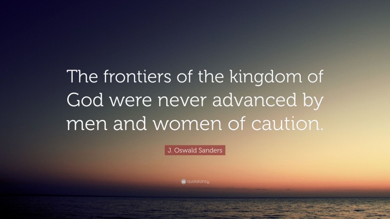 J. Oswald Sanders Quote: “The frontiers of the kingdom of God were never advanced by men and women of caution.”