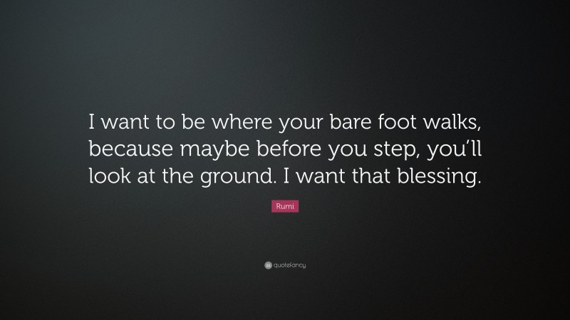 Rumi Quote: “I want to be where your bare foot walks, because maybe before you step, you’ll look at the ground. I want that blessing.”
