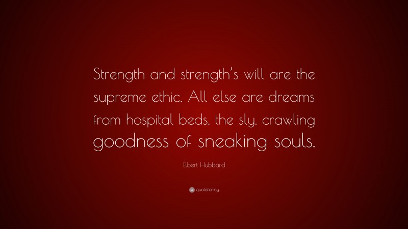 Elbert Hubbard Quote: “Strength and strength’s will are the supreme ethic. All else are dreams from hospital beds, the sly, crawling goodness of sneaking souls.”