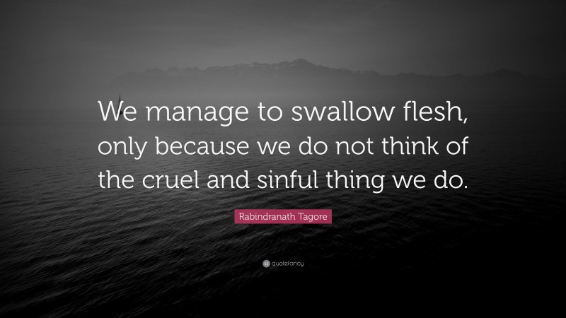 Rabindranath Tagore Quote: “We manage to swallow flesh, only because we do not think of the cruel and sinful thing we do.”