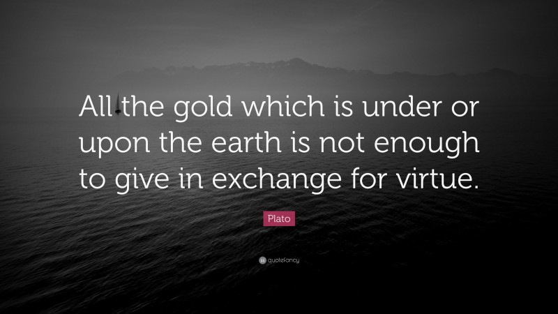 Plato Quote: “All the gold which is under or upon the earth is not enough to give in exchange for virtue.”