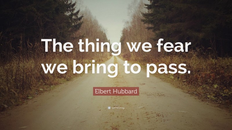 Elbert Hubbard Quote: “The thing we fear we bring to pass.”