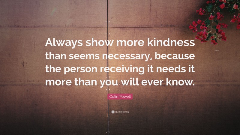 Colin Powell Quote: “Always show more kindness than seems necessary, because the person receiving it needs it more than you will ever know.”