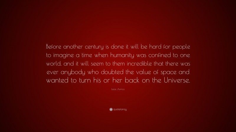 Isaac Asimov Quote: “Before another century is done it will be hard for people to imagine a time when humanity was confined to one world, and it will seem to them incredible that there was ever anybody who doubted the value of space and wanted to turn his or her back on the Universe.”