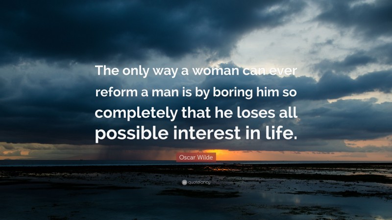 Oscar Wilde Quote: “The only way a woman can ever reform a man is by boring him so completely that he loses all possible interest in life.”