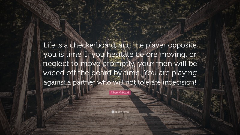 Elbert Hubbard Quote: “Life is a checkerboard, and the player opposite you is time. If you hesitate before moving, or neglect to move promptly, your men will be wiped off the board by time. You are playing against a partner who will not tolerate indecision!”