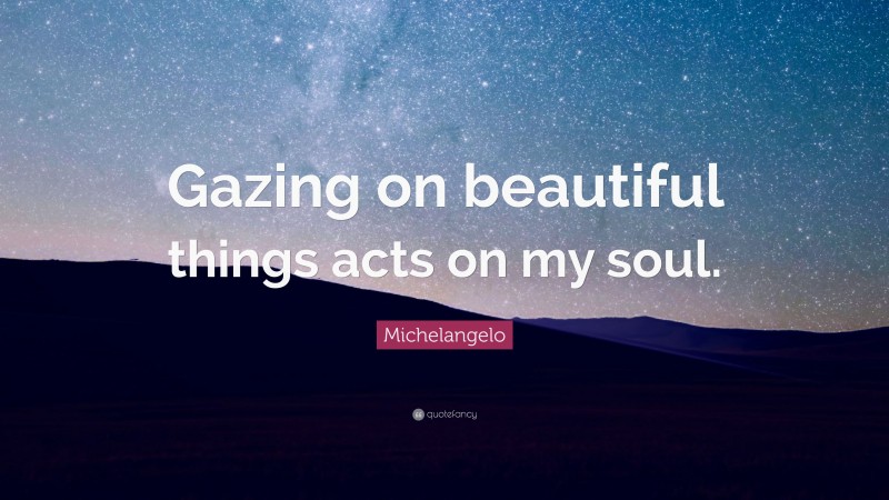 Michelangelo Quote: “Gazing on beautiful things acts on my soul.”