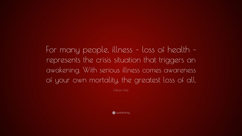 Eckhart Tolle Quote: “For many people, illness – loss of health – represents the crisis situation that triggers an awakening. With serious illness comes awareness of your own mortality, the greatest loss of all.”