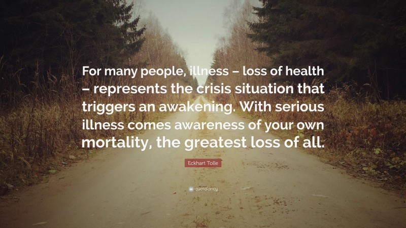 Eckhart Tolle Quote: “For many people, illness – loss of health – represents the crisis situation that triggers an awakening. With serious illness comes awareness of your own mortality, the greatest loss of all.”