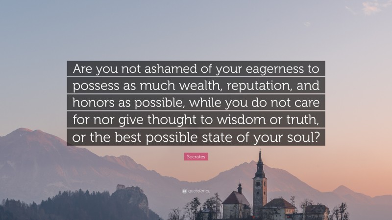 Socrates Quote: “Are you not ashamed of your eagerness to possess as much wealth, reputation, and honors as possible, while you do not care for nor give thought to wisdom or truth, or the best possible state of your soul?”