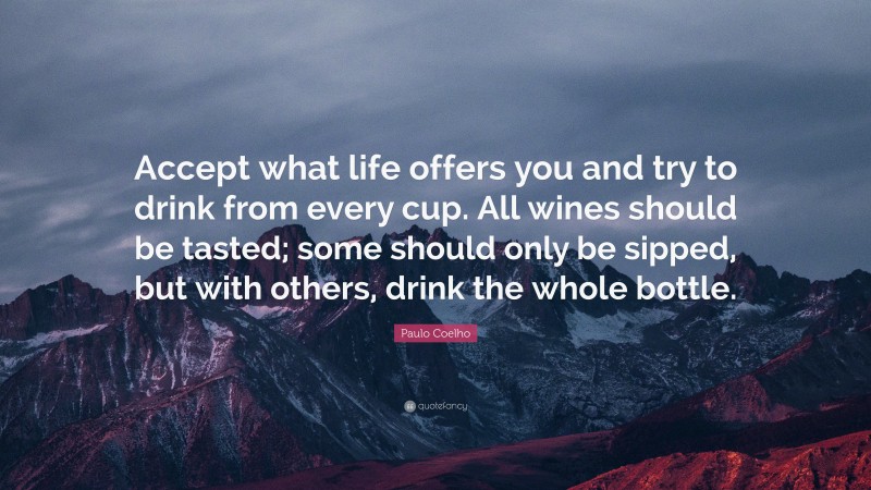 Paulo Coelho Quote: “Accept what life offers you and try to drink from every cup. All wines should be tasted; some should only be sipped, but with others, drink the whole bottle.”