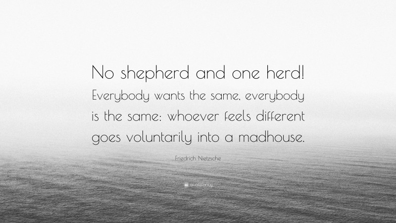 Friedrich Nietzsche Quote: “No shepherd and one herd! Everybody wants the same, everybody is the same: whoever feels different goes voluntarily into a madhouse.”